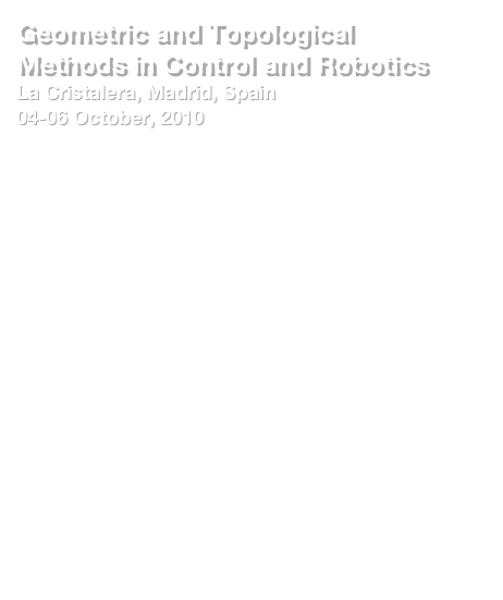 Geometric and Topological Methods in Control and Robotics
La Cristalera, Madrid, Spain
04-06 October, 2010
Mini-courses
Geometric network modeling and control of complex physical systems by Arjan van der Schaft (Johann Bernoulli Institute for Mathematics and Computer Science, University of Groningen)
Topological methods for robotics & control by Robert Ghrist  (University of Pennsylvania) 
Invited talks
John Baillieul (Boston University, USA) 
Tony Bloch (University of Michigan, USA)
Roger Brockett (Harvard University, USA) 
Jean-Michel Coron (Universite Pierre et Marie Curie, France)
Michael Farber University of Durham (UK)
Dan Koditschek (University of Pennsylvania, USA)
Yizhar Or (Israel Institute of Technology)
Aniceto Murillo (University of Malaga, Spain)

Web: http://webpages.ull.es/users/gmcnet/GTMCR2010/


